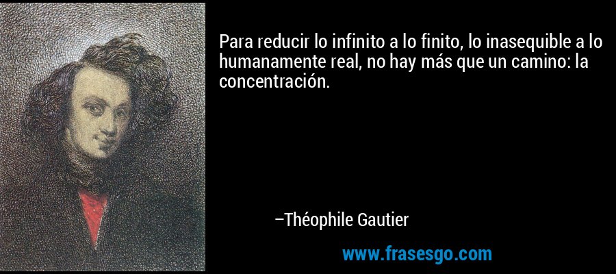 Para reducir lo infinito a lo finito, lo inasequible a lo humanamente real, no hay más que un camino: la concentración.  – Théophile Gautier