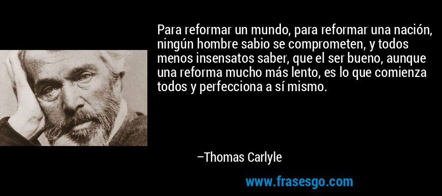 Para reformar un mundo, para reformar una nación, ningún hombre sabio se comprometen, y todos menos insensatos saber, que el ser bueno, aunque una reforma mucho más lento, es lo que comienza todos y perfecciona a sí mismo. – Thomas Carlyle
