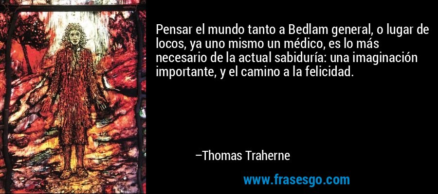 Pensar el mundo tanto a Bedlam general, o lugar de locos, ya uno mismo un médico, es lo más necesario de la actual sabiduría: una imaginación importante, y el camino a la felicidad. – Thomas Traherne
