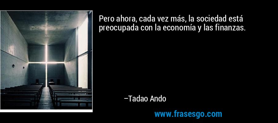 Pero ahora, cada vez más, la sociedad está preocupada con la economía y las finanzas. – Tadao Ando