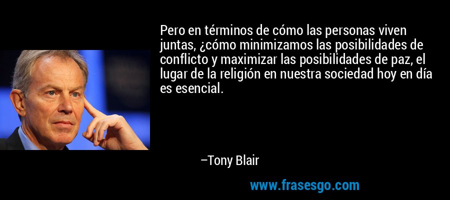 Pero en términos de cómo las personas viven juntas, ¿cómo minimizamos las posibilidades de conflicto y maximizar las posibilidades de paz, el lugar de la religión en nuestra sociedad hoy en día es esencial. – Tony Blair