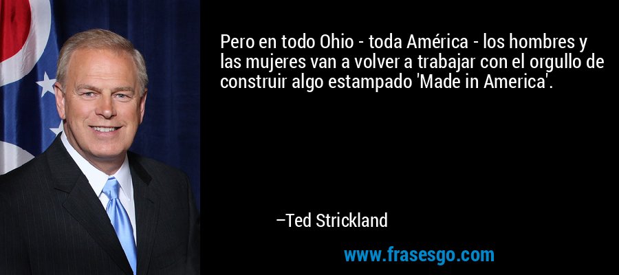 Pero en todo Ohio - toda América - los hombres y las mujeres van a volver a trabajar con el orgullo de construir algo estampado 'Made in America'. – Ted Strickland