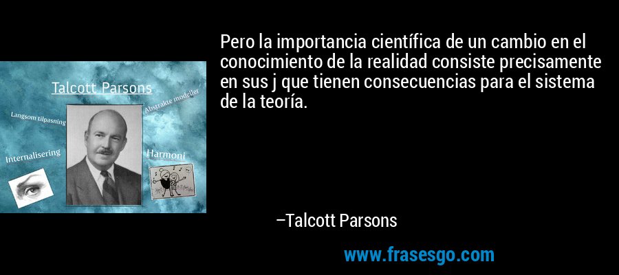 Pero la importancia científica de un cambio en el conocimiento de la realidad consiste precisamente en sus j que tienen consecuencias para el sistema de la teoría. – Talcott Parsons