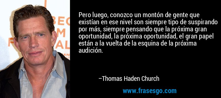 Pero luego, conozco un montón de gente que existían en ese nivel son siempre tipo de suspirando por más, siempre pensando que la próxima gran oportunidad, la próxima oportunidad, el gran papel están a la vuelta de la esquina de la próxima audición. – Thomas Haden Church