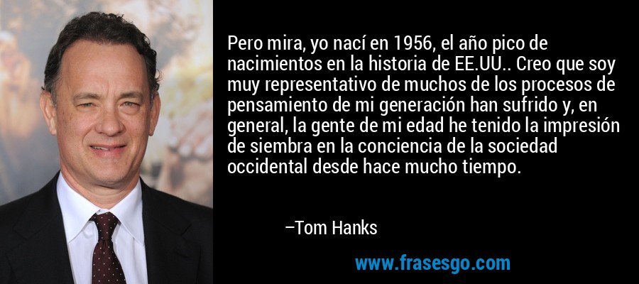 Pero mira, yo nací en 1956, el año pico de nacimientos en la historia de EE.UU.. Creo que soy muy representativo de muchos de los procesos de pensamiento de mi generación han sufrido y, en general, la gente de mi edad he tenido la impresión de siembra en la conciencia de la sociedad occidental desde hace mucho tiempo. – Tom Hanks