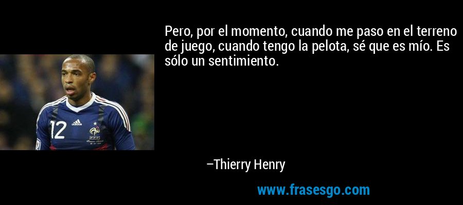 Pero, por el momento, cuando me paso en el terreno de juego, cuando tengo la pelota, sé que es mío. Es sólo un sentimiento. – Thierry Henry