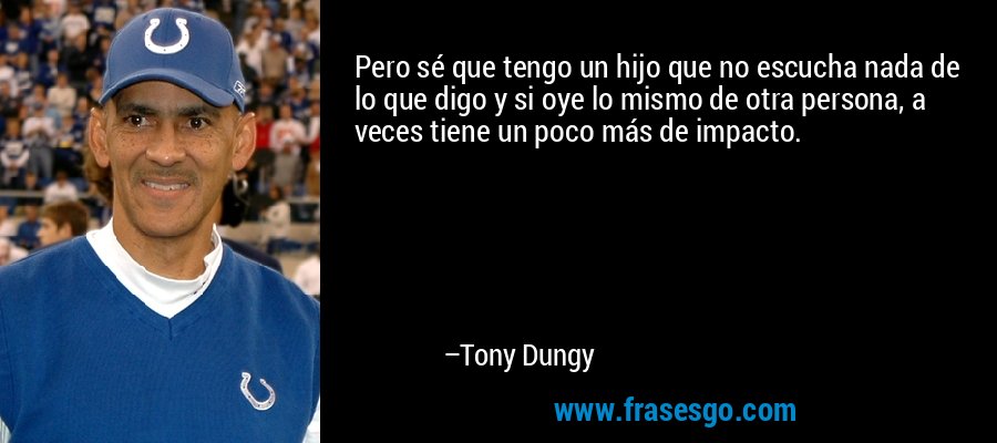 Pero sé que tengo un hijo que no escucha nada de lo que digo y si oye lo mismo de otra persona, a veces tiene un poco más de impacto. – Tony Dungy