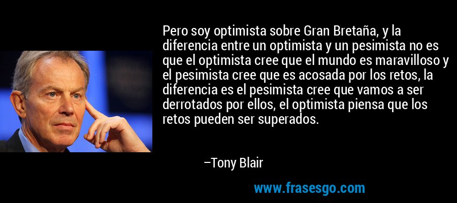 Pero soy optimista sobre Gran Bretaña, y la diferencia entre un optimista y un pesimista no es que el optimista cree que el mundo es maravilloso y el pesimista cree que es acosada por los retos, la diferencia es el pesimista cree que vamos a ser derrotados por ellos, el optimista piensa que los retos pueden ser superados. – Tony Blair