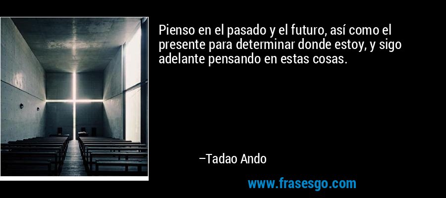 Pienso en el pasado y el futuro, así como el presente para determinar donde estoy, y sigo adelante pensando en estas cosas. – Tadao Ando