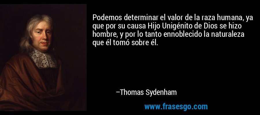 Podemos determinar el valor de la raza humana, ya que por su causa Hijo Unigénito de Dios se hizo hombre, y por lo tanto ennoblecido la naturaleza que él tomó sobre él. – Thomas Sydenham
