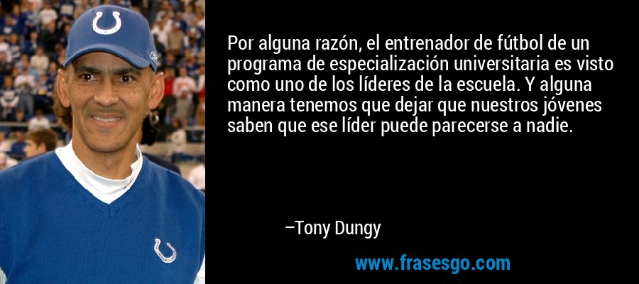 Por alguna razón, el entrenador de fútbol de un programa de especialización universitaria es visto como uno de los líderes de la escuela. Y alguna manera tenemos que dejar que nuestros jóvenes saben que ese líder puede parecerse a nadie. – Tony Dungy