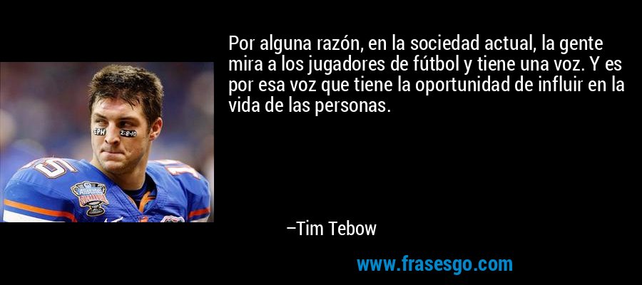 Por alguna razón, en la sociedad actual, la gente mira a los jugadores de fútbol y tiene una voz. Y es por esa voz que tiene la oportunidad de influir en la vida de las personas. – Tim Tebow