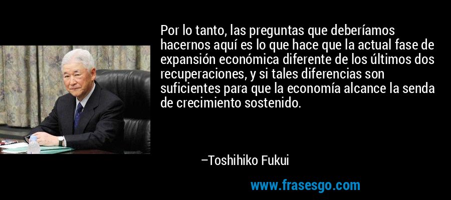 Por lo tanto, las preguntas que deberíamos hacernos aquí es lo que hace que la actual fase de expansión económica diferente de los últimos dos recuperaciones, y si tales diferencias son suficientes para que la economía alcance la senda de crecimiento sostenido. – Toshihiko Fukui