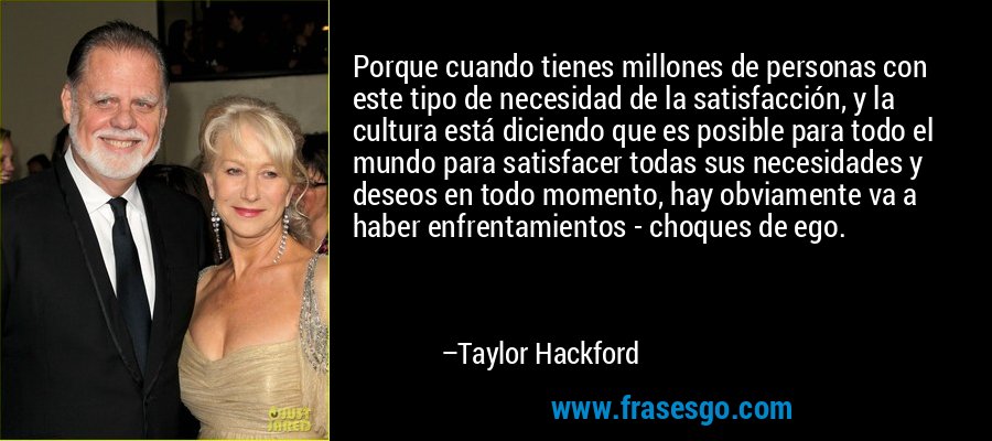 Porque cuando tienes millones de personas con este tipo de necesidad de la satisfacción, y la cultura está diciendo que es posible para todo el mundo para satisfacer todas sus necesidades y deseos en todo momento, hay obviamente va a haber enfrentamientos - choques de ego. – Taylor Hackford