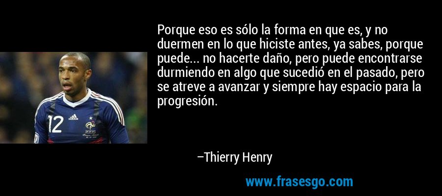 Porque eso es sólo la forma en que es, y no duermen en lo que hiciste antes, ya sabes, porque puede... no hacerte daño, pero puede encontrarse durmiendo en algo que sucedió en el pasado, pero se atreve a avanzar y siempre hay espacio para la progresión. – Thierry Henry