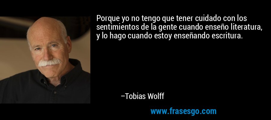 Porque yo no tengo que tener cuidado con los sentimientos de la gente cuando enseño literatura, y lo hago cuando estoy enseñando escritura. – Tobias Wolff