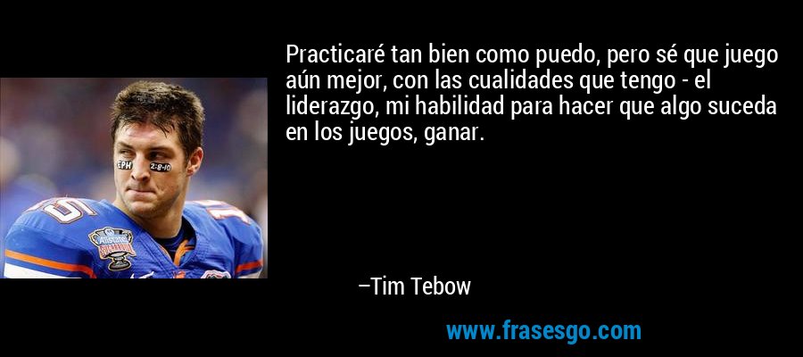 Practicaré tan bien como puedo, pero sé que juego aún mejor, con las cualidades que tengo - el liderazgo, mi habilidad para hacer que algo suceda en los juegos, ganar. – Tim Tebow