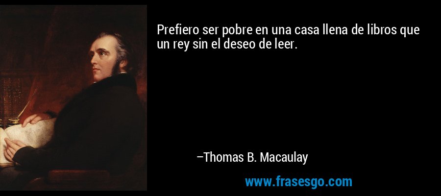 Prefiero ser pobre en una casa llena de libros que un rey sin el deseo de leer. – Thomas B. Macaulay