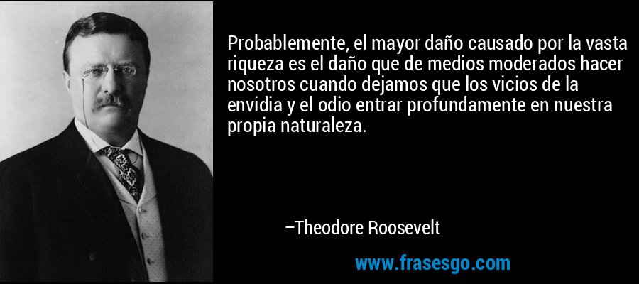 Probablemente, el mayor daño causado por la vasta riqueza es el daño que de medios moderados hacer nosotros cuando dejamos que los vicios de la envidia y el odio entrar profundamente en nuestra propia naturaleza. – Theodore Roosevelt