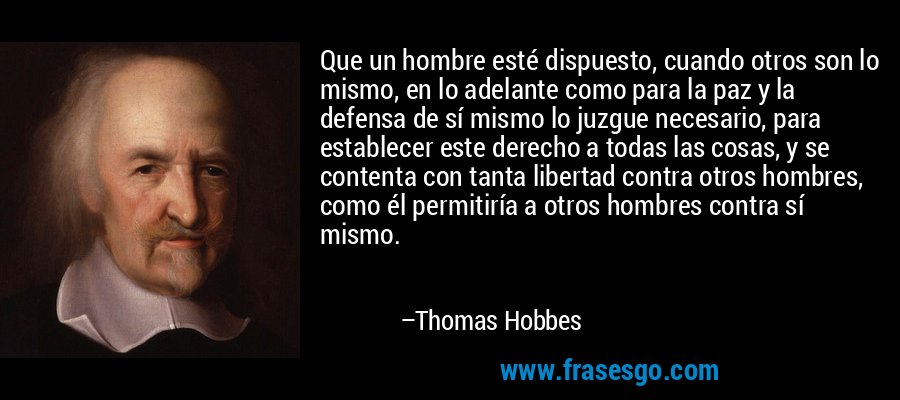 Que un hombre esté dispuesto, cuando otros son lo mismo, en lo adelante como para la paz y la defensa de sí mismo lo juzgue necesario, para establecer este derecho a todas las cosas, y se contenta con tanta libertad contra otros hombres, como él permitiría a otros hombres contra sí mismo. – Thomas Hobbes