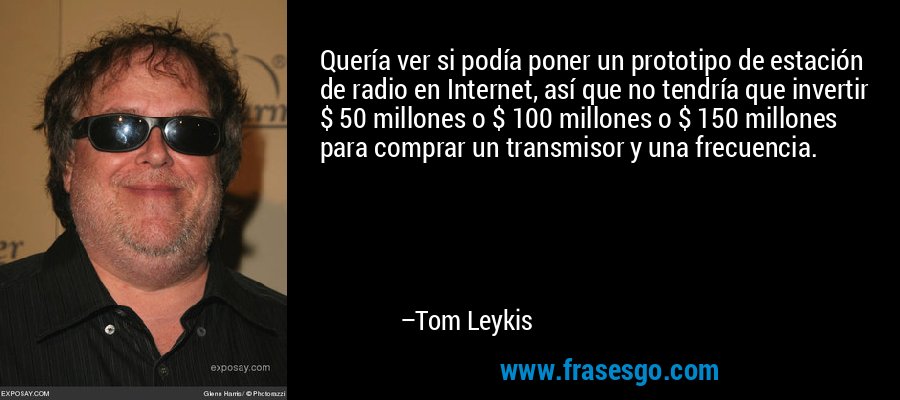 Quería ver si podía poner un prototipo de estación de radio en Internet, así que no tendría que invertir $ 50 millones o $ 100 millones o $ 150 millones para comprar un transmisor y una frecuencia. – Tom Leykis