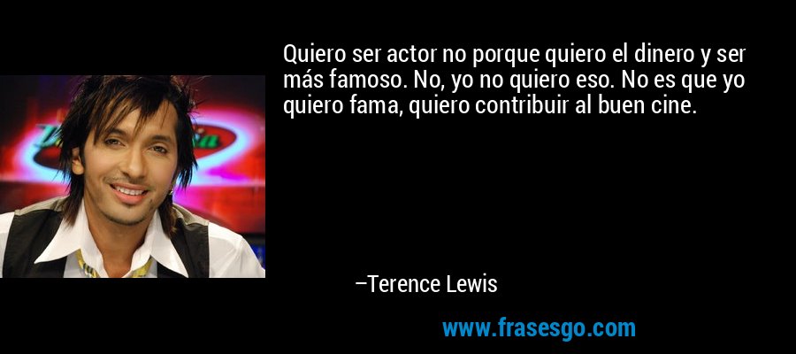 Quiero ser actor no porque quiero el dinero y ser más famoso. No, yo no quiero eso. No es que yo quiero fama, quiero contribuir al buen cine. – Terence Lewis