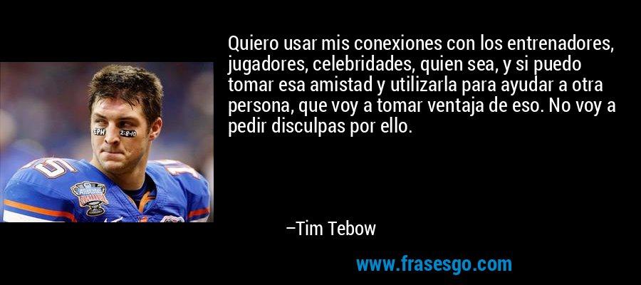 Quiero usar mis conexiones con los entrenadores, jugadores, celebridades, quien sea, y si puedo tomar esa amistad y utilizarla para ayudar a otra persona, que voy a tomar ventaja de eso. No voy a pedir disculpas por ello. – Tim Tebow