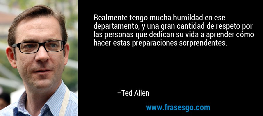 Realmente tengo mucha humildad en ese departamento, y una gran cantidad de respeto por las personas que dedican su vida a aprender cómo hacer estas preparaciones sorprendentes. – Ted Allen