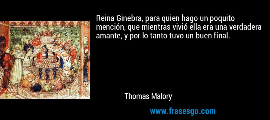 Reina Ginebra, para quien hago un poquito mención, que mientras vivió ella era una verdadera amante, y por lo tanto tuvo un buen final. – Thomas Malory