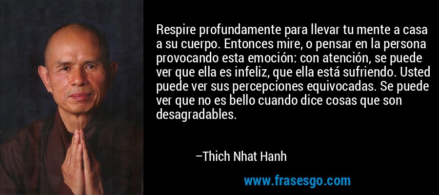 Respire profundamente para llevar tu mente a casa a su cuerpo. Entonces mire, o pensar en la persona provocando esta emoción: con atención, se puede ver que ella es infeliz, que ella está sufriendo. Usted puede ver sus percepciones equivocadas. Se puede ver que no es bello cuando dice cosas que son desagradables. – Thich Nhat Hanh