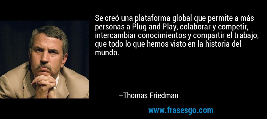 Se creó una plataforma global que permite a más personas a Plug and Play, colaborar y competir, intercambiar conocimientos y compartir el trabajo, que todo lo que hemos visto en la historia del mundo. – Thomas Friedman