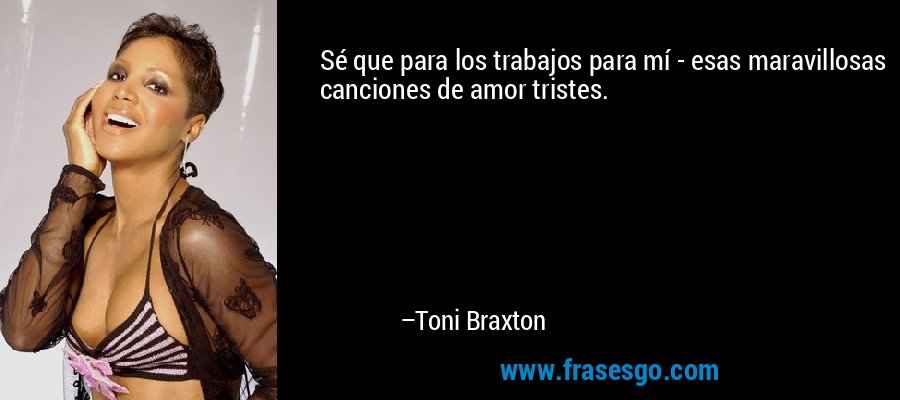 Sé que para los trabajos para mí - esas maravillosas canciones de amor tristes. – Toni Braxton