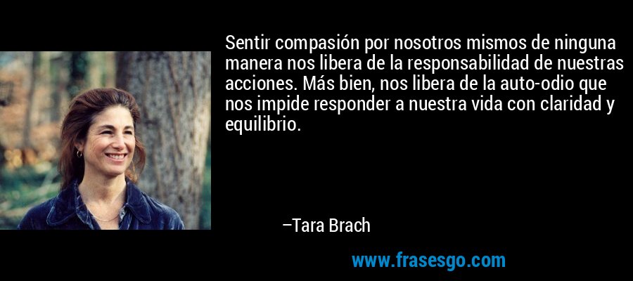 Sentir compasión por nosotros mismos de ninguna manera nos libera de la responsabilidad de nuestras acciones. Más bien, nos libera de la auto-odio que nos impide responder a nuestra vida con claridad y equilibrio. – Tara Brach