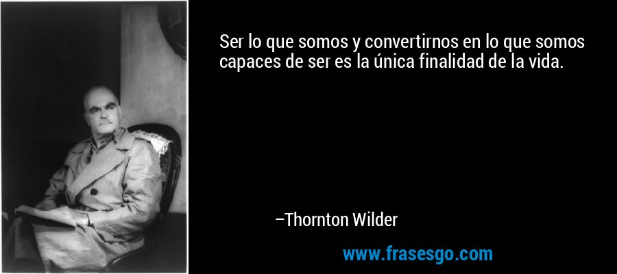 Ser lo que somos y convertirnos en lo que somos capaces de ser es la única finalidad de la vida. – Thornton Wilder