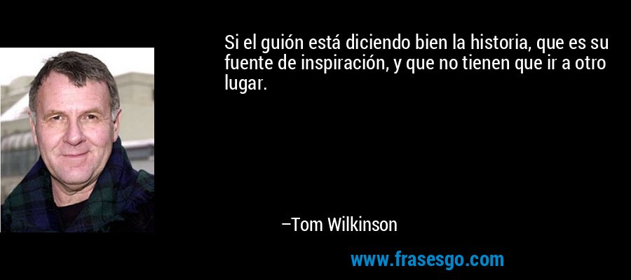 Si el guión está diciendo bien la historia, que es su fuente de inspiración, y que no tienen que ir a otro lugar. – Tom Wilkinson