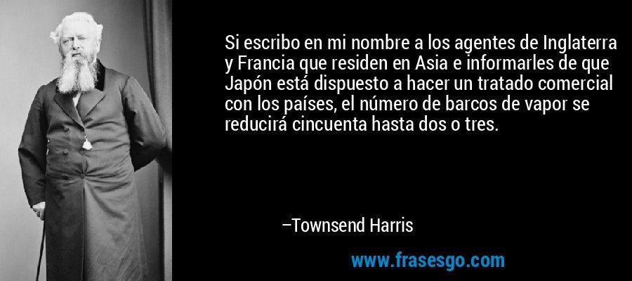 Si escribo en mi nombre a los agentes de Inglaterra y Francia que residen en Asia e informarles de que Japón está dispuesto a hacer un tratado comercial con los países, el número de barcos de vapor se reducirá cincuenta hasta dos o tres. – Townsend Harris