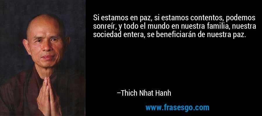 Si estamos en paz, si estamos contentos, podemos sonreír, y todo el mundo en nuestra familia, nuestra sociedad entera, se beneficiarán de nuestra paz. – Thich Nhat Hanh