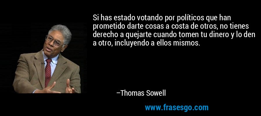 Si has estado votando por políticos que han prometido darte cosas a costa de otros, no tienes derecho a quejarte cuando tomen tu dinero y lo den a otro, incluyendo a ellos mismos. – Thomas Sowell