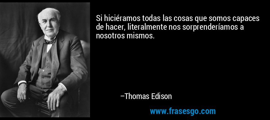 Si hiciéramos todas las cosas que somos capaces de hacer, literalmente nos sorprenderíamos a nosotros mismos. – Thomas Edison