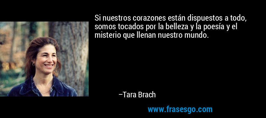 Si nuestros corazones están dispuestos a todo, somos tocados por la belleza y la poesía y el misterio que llenan nuestro mundo. – Tara Brach