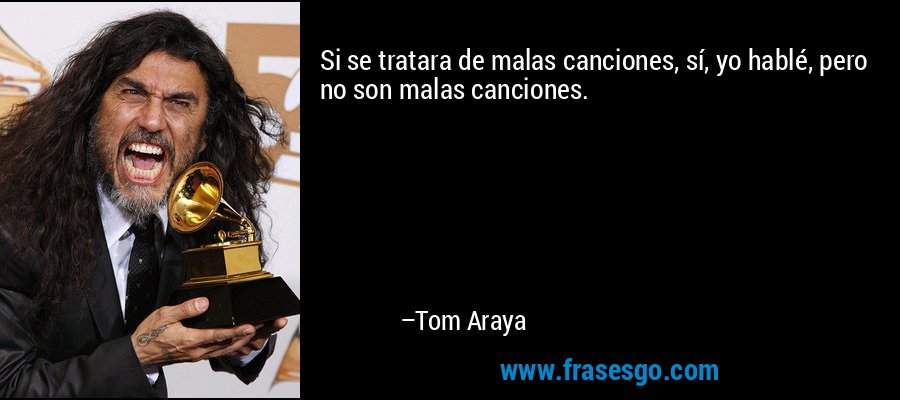 Si se tratara de malas canciones, sí, yo hablé, pero no son malas canciones. – Tom Araya