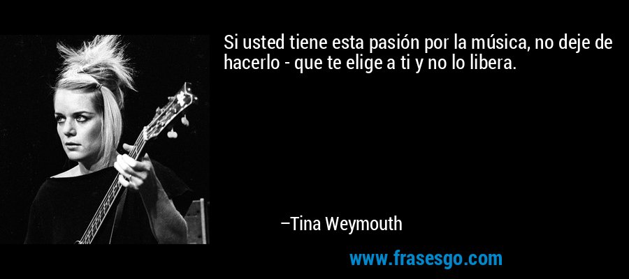 Si usted tiene esta pasión por la música, no deje de hacerlo - que te elige a ti y no lo libera. – Tina Weymouth