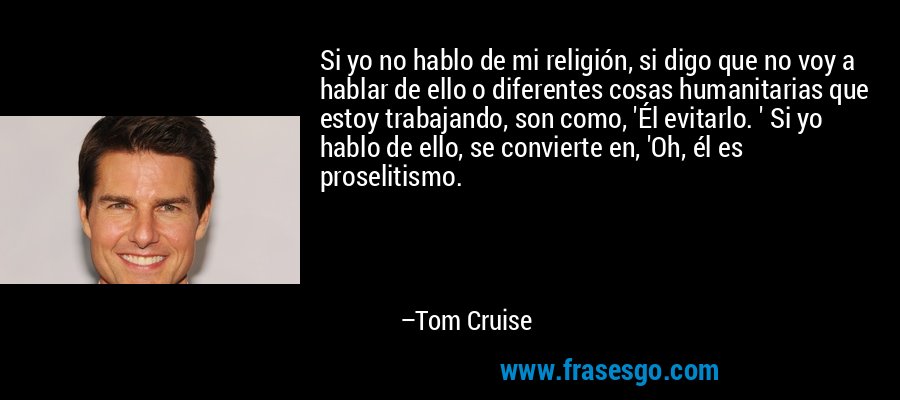 Si yo no hablo de mi religión, si digo que no voy a hablar de ello o diferentes cosas humanitarias que estoy trabajando, son como, 'Él evitarlo. ' Si yo hablo de ello, se convierte en, 'Oh, él es proselitismo. – Tom Cruise