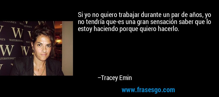 Si yo no quiero trabajar durante un par de años, yo no tendría que-es una gran sensación saber que lo estoy haciendo porque quiero hacerlo. – Tracey Emin