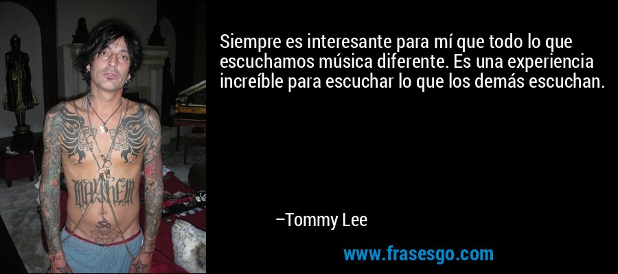 Siempre es interesante para mí que todo lo que escuchamos música diferente. Es una experiencia increíble para escuchar lo que los demás escuchan. – Tommy Lee
