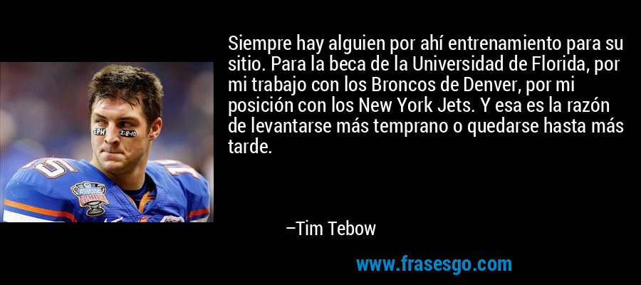 Siempre hay alguien por ahí entrenamiento para su sitio. Para la beca de la Universidad de Florida, por mi trabajo con los Broncos de Denver, por mi posición con los New York Jets. Y esa es la razón de levantarse más temprano o quedarse hasta más tarde. – Tim Tebow