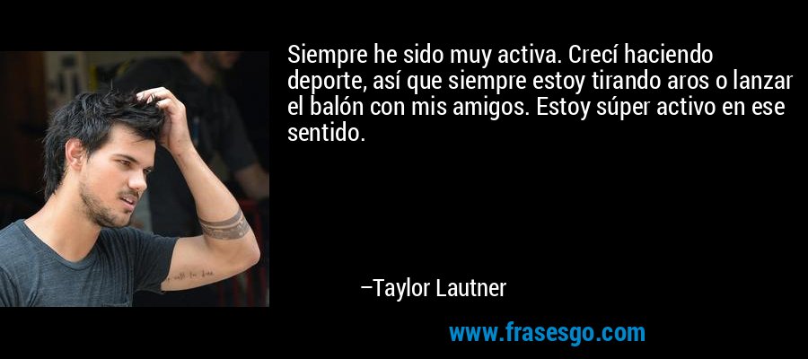 Siempre he sido muy activa. Crecí haciendo deporte, así que siempre estoy tirando aros o lanzar el balón con mis amigos. Estoy súper activo en ese sentido. – Taylor Lautner