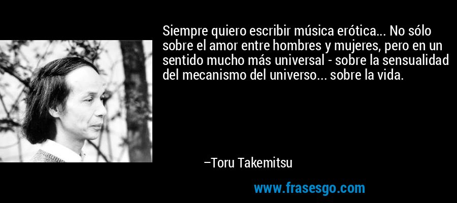 Siempre quiero escribir música erótica... No sólo sobre el amor entre hombres y mujeres, pero en un sentido mucho más universal - sobre la sensualidad del mecanismo del universo... sobre la vida. – Toru Takemitsu