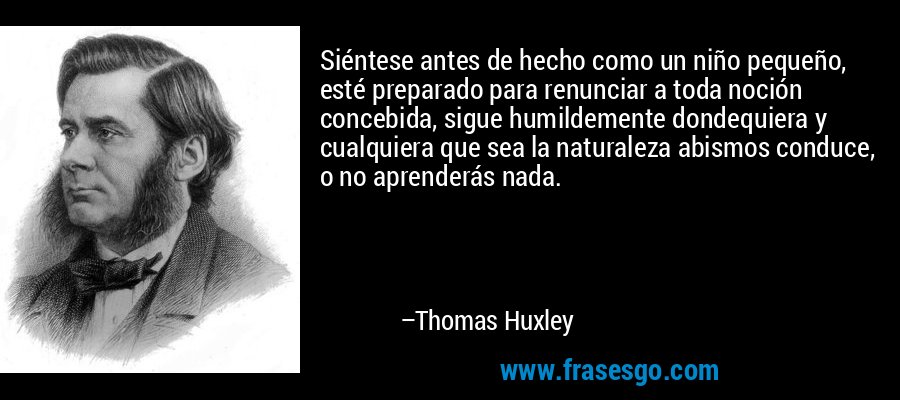 Siéntese antes de hecho como un niño pequeño, esté preparado para renunciar a toda noción concebida, sigue humildemente dondequiera y cualquiera que sea la naturaleza abismos conduce, o no aprenderás nada. – Thomas Huxley