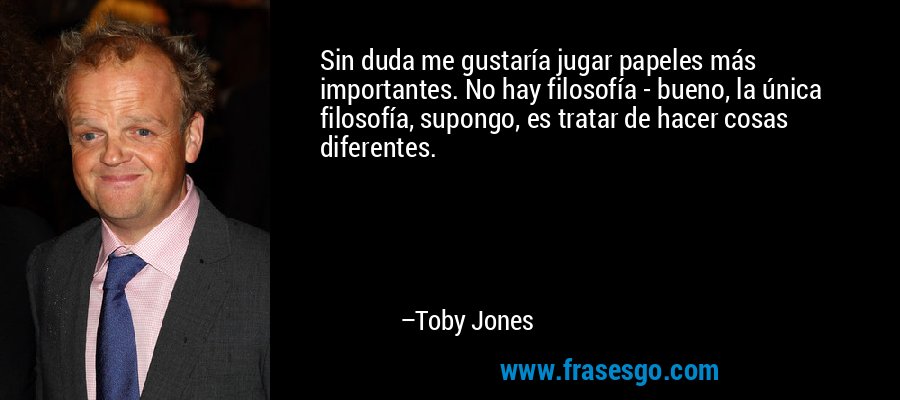 Sin duda me gustaría jugar papeles más importantes. No hay filosofía - bueno, la única filosofía, supongo, es tratar de hacer cosas diferentes. – Toby Jones
